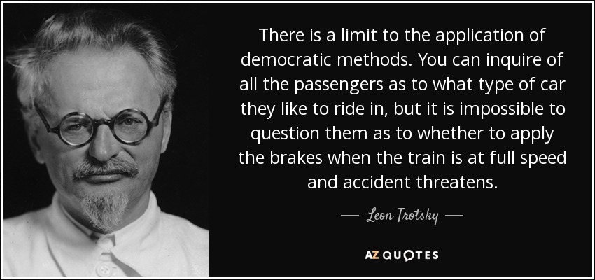 There is a limit to the application of democratic methods. You can inquire of all the passengers as to what type of car they like to ride in, but it is impossible to question them as to whether to apply the brakes when the train is at full speed and accident threatens. - Leon Trotsky