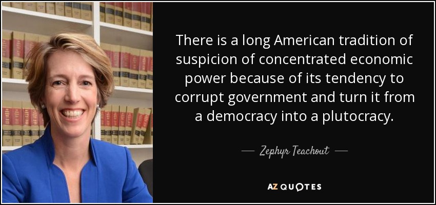 There is a long American tradition of suspicion of concentrated economic power because of its tendency to corrupt government and turn it from a democracy into a plutocracy. - Zephyr Teachout