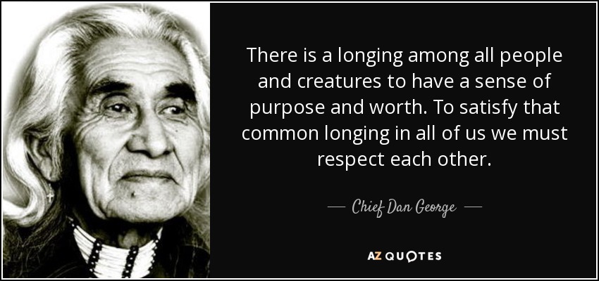 There is a longing among all people and creatures to have a sense of purpose and worth. To satisfy that common longing in all of us we must respect each other. - Chief Dan George