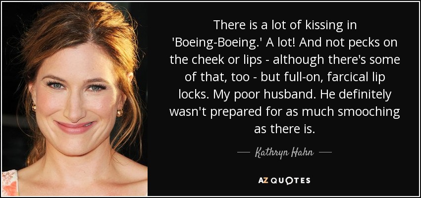 There is a lot of kissing in 'Boeing-Boeing.' A lot! And not pecks on the cheek or lips - although there's some of that, too - but full-on, farcical lip locks. My poor husband. He definitely wasn't prepared for as much smooching as there is. - Kathryn Hahn