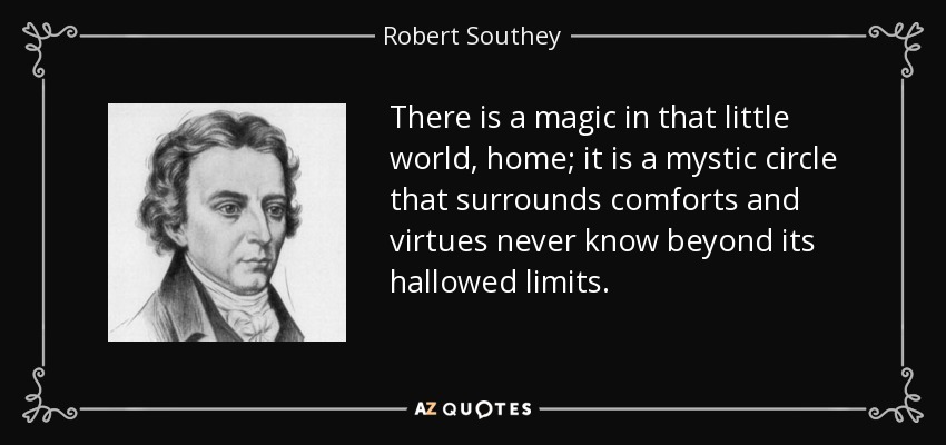 There is a magic in that little world, home; it is a mystic circle that surrounds comforts and virtues never know beyond its hallowed limits. - Robert Southey