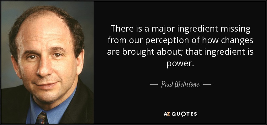 There is a major ingredient missing from our perception of how changes are brought about; that ingredient is power. - Paul Wellstone