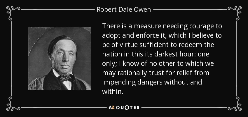 There is a measure needing courage to adopt and enforce it, which I believe to be of virtue sufficient to redeem the nation in this its darkest hour: one only; I know of no other to which we may rationally trust for relief from impending dangers without and within. - Robert Dale Owen