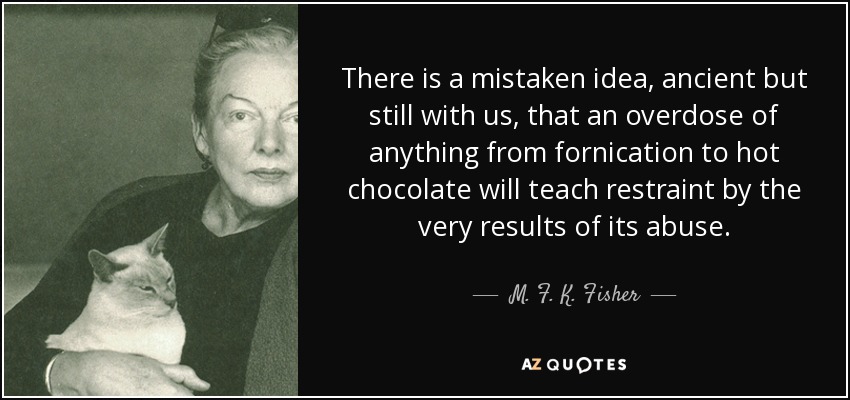 There is a mistaken idea, ancient but still with us, that an overdose of anything from fornication to hot chocolate will teach restraint by the very results of its abuse. - M. F. K. Fisher