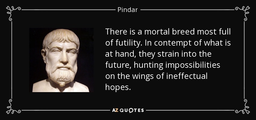 There is a mortal breed most full of futility. In contempt of what is at hand, they strain into the future, hunting impossibilities on the wings of ineffectual hopes. - Pindar