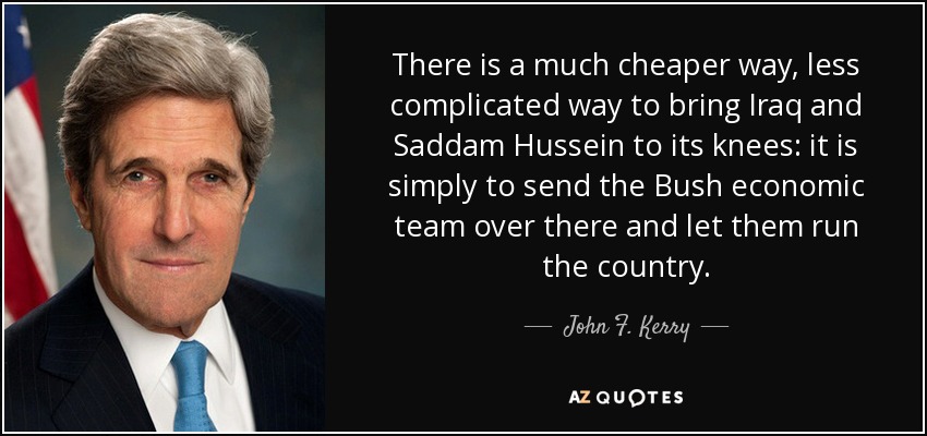 There is a much cheaper way, less complicated way to bring Iraq and Saddam Hussein to its knees: it is simply to send the Bush economic team over there and let them run the country. - John F. Kerry
