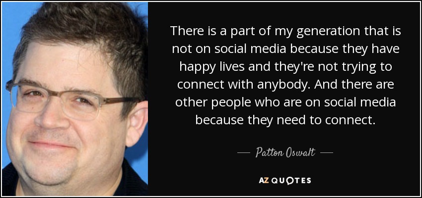 There is a part of my generation that is not on social media because they have happy lives and they're not trying to connect with anybody. And there are other people who are on social media because they need to connect. - Patton Oswalt