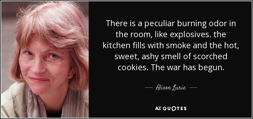 There is a peculiar burning odor in the room, like explosives. the kitchen fills with smoke and the hot, sweet, ashy smell of scorched cookies. The war has begun. - Alison Lurie