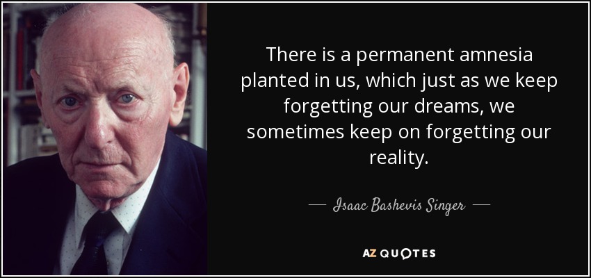 There is a permanent amnesia planted in us, which just as we keep forgetting our dreams, we sometimes keep on forgetting our reality. - Isaac Bashevis Singer