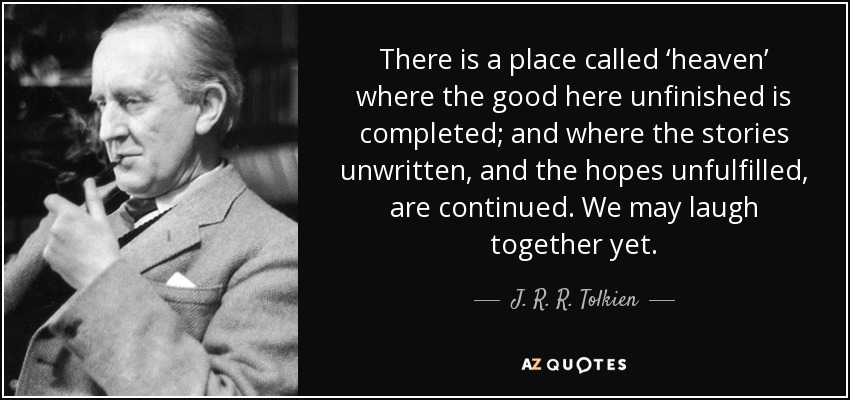 There is a place called ‘heaven’ where the good here unfinished is completed; and where the stories unwritten, and the hopes unfulfilled, are continued. We may laugh together yet. - J. R. R. Tolkien