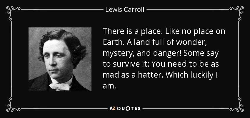 There is a place. Like no place on Earth. A land full of wonder, mystery, and danger! Some say to survive it: You need to be as mad as a hatter. Which luckily I am. - Lewis Carroll