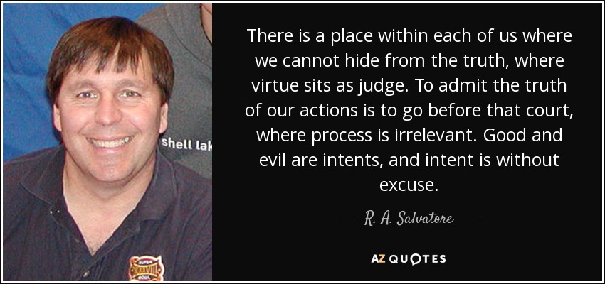 There is a place within each of us where we cannot hide from the truth, where virtue sits as judge. To admit the truth of our actions is to go before that court, where process is irrelevant. Good and evil are intents, and intent is without excuse. - R. A. Salvatore