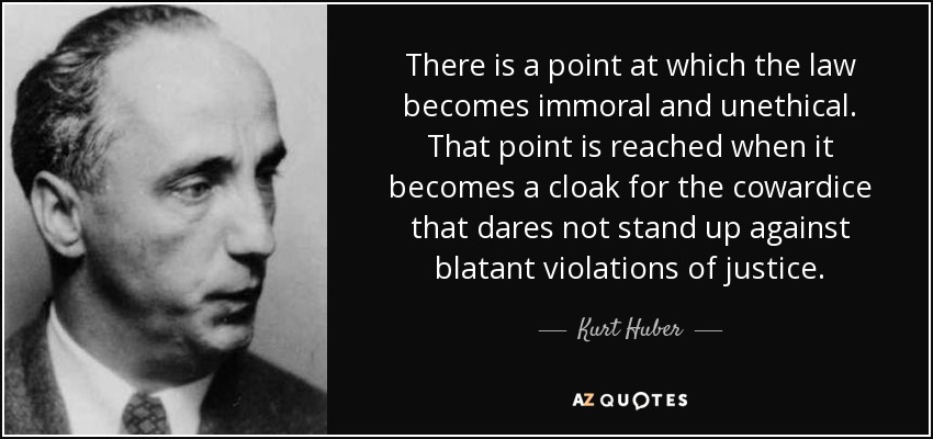 There is a point at which the law becomes immoral and unethical. That point is reached when it becomes a cloak for the cowardice that dares not stand up against blatant violations of justice. - Kurt Huber