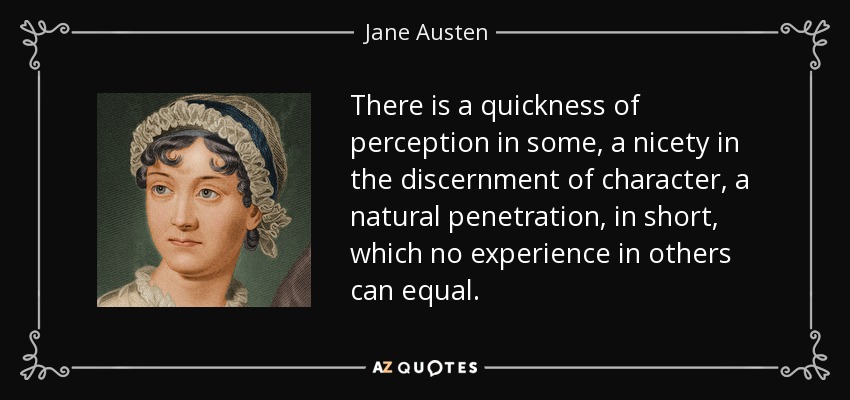 There is a quickness of perception in some, a nicety in the discernment of character, a natural penetration, in short, which no experience in others can equal. - Jane Austen