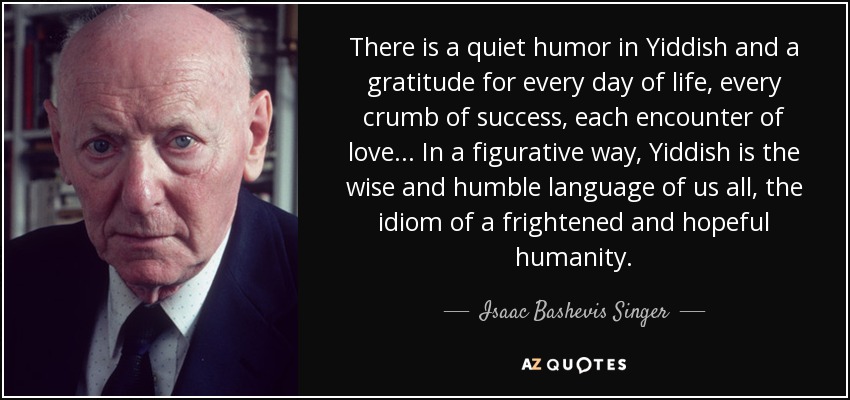 There is a quiet humor in Yiddish and a gratitude for every day of life, every crumb of success, each encounter of love... In a figurative way, Yiddish is the wise and humble language of us all, the idiom of a frightened and hopeful humanity. - Isaac Bashevis Singer
