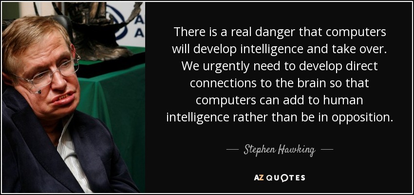 There is a real danger that computers will develop intelligence and take over. We urgently need to develop direct connections to the brain so that computers can add to human intelligence rather than be in opposition. - Stephen Hawking