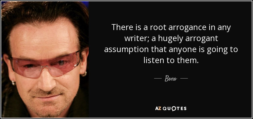 There is a root arrogance in any writer; a hugely arrogant assumption that anyone is going to listen to them. - Bono