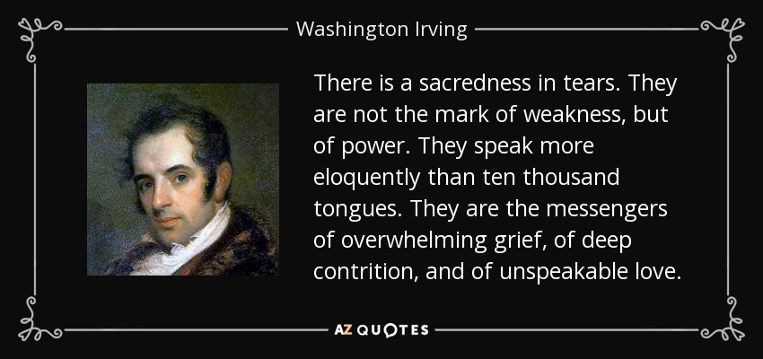 There is a sacredness in tears. They are not the mark of weakness, but of power. They speak more eloquently than ten thousand tongues. They are the messengers of overwhelming grief, of deep contrition, and of unspeakable love. - Washington Irving