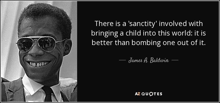 There is a 'sanctity' involved with bringing a child into this world: it is better than bombing one out of it. - James A. Baldwin