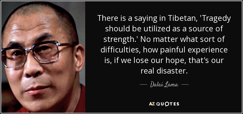 There is a saying in Tibetan, 'Tragedy should be utilized as a source of strength.' No matter what sort of difficulties, how painful experience is, if we lose our hope, that's our real disaster. - Dalai Lama
