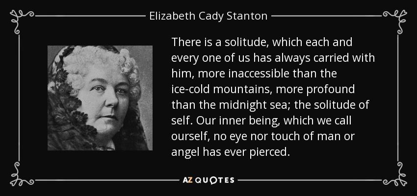 There is a solitude, which each and every one of us has always carried with him, more inaccessible than the ice-cold mountains, more profound than the midnight sea; the solitude of self. Our inner being, which we call ourself, no eye nor touch of man or angel has ever pierced. - Elizabeth Cady Stanton