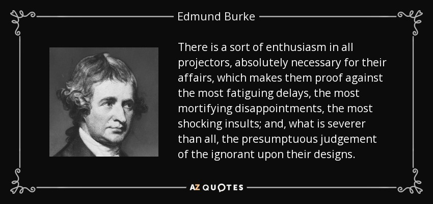 There is a sort of enthusiasm in all projectors, absolutely necessary for their affairs, which makes them proof against the most fatiguing delays, the most mortifying disappointments, the most shocking insults; and, what is severer than all, the presumptuous judgement of the ignorant upon their designs. - Edmund Burke