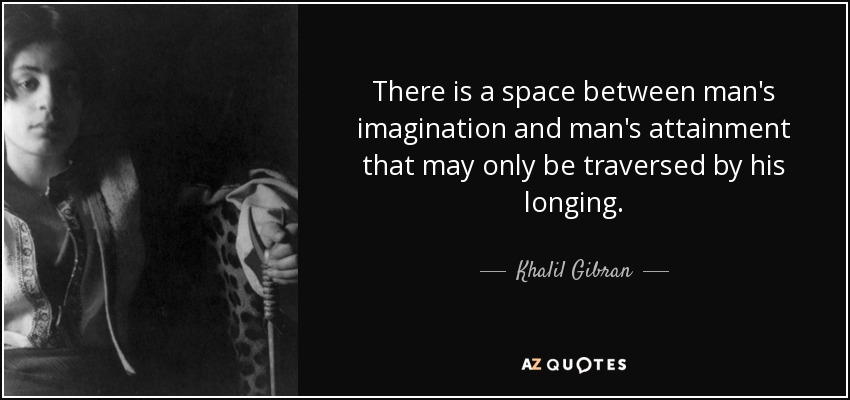 There is a space between man's imagination and man's attainment that may only be traversed by his longing. - Khalil Gibran