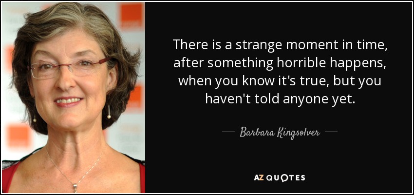 There is a strange moment in time, after something horrible happens, when you know it's true, but you haven't told anyone yet. - Barbara Kingsolver