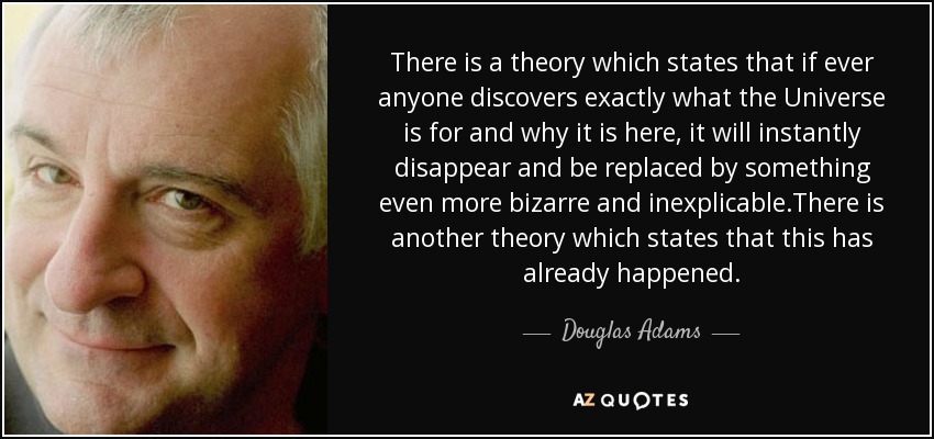 There is a theory which states that if ever anyone discovers exactly what the Universe is for and why it is here, it will instantly disappear and be replaced by something even more bizarre and inexplicable.There is another theory which states that this has already happened. - Douglas Adams