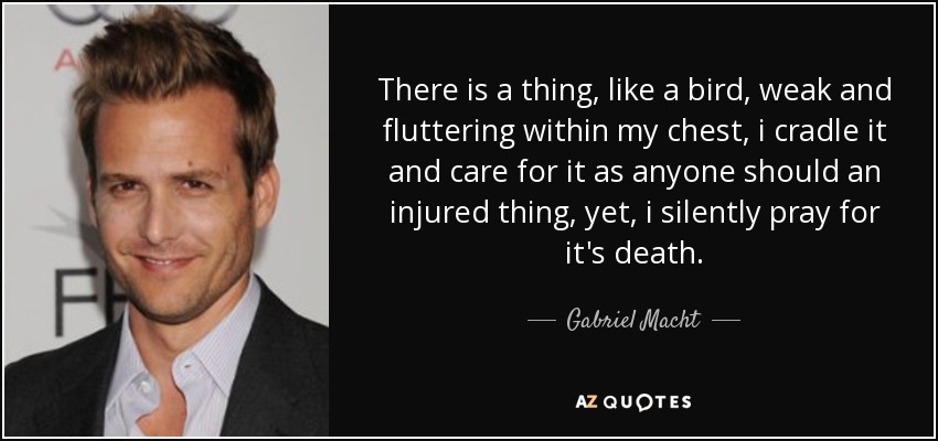 There is a thing, like a bird, weak and fluttering within my chest, i cradle it and care for it as anyone should an injured thing, yet, i silently pray for it's death. - Gabriel Macht