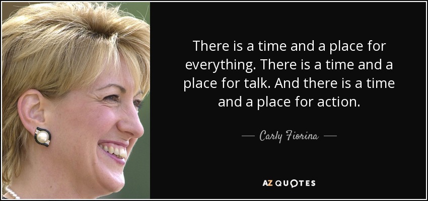 There is a time and a place for everything. There is a time and a place for talk. And there is a time and a place for action. - Carly Fiorina