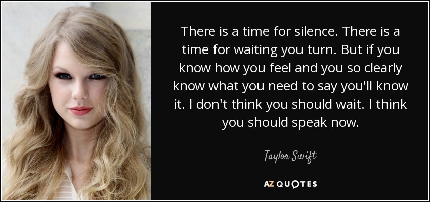 There is a time for silence. There is a time for waiting you turn. But if you know how you feel and you so clearly know what you need to say you'll know it. I don't think you should wait. I think you should speak now. - Taylor Swift