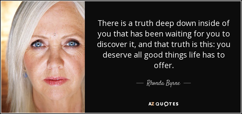 There is a truth deep down inside of you that has been waiting for you to discover it, and that truth is this: you deserve all good things life has to offer. - Rhonda Byrne