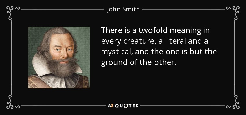 There is a twofold meaning in every creature, a literal and a mystical, and the one is but the ground of the other. - John Smith