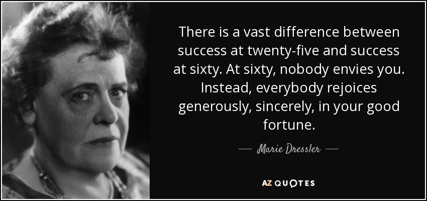 There is a vast difference between success at twenty-five and success at sixty. At sixty, nobody envies you. Instead, everybody rejoices generously, sincerely, in your good fortune. - Marie Dressler