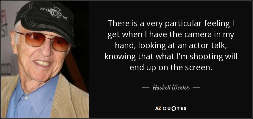 There is a very particular feeling I get when I have the camera in my hand, looking at an actor talk, knowing that what I’m shooting will end up on the screen. - Haskell Wexler