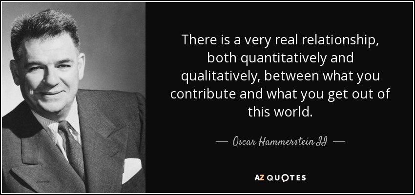 There is a very real relationship, both quantitatively and qualitatively, between what you contribute and what you get out of this world. - Oscar Hammerstein II