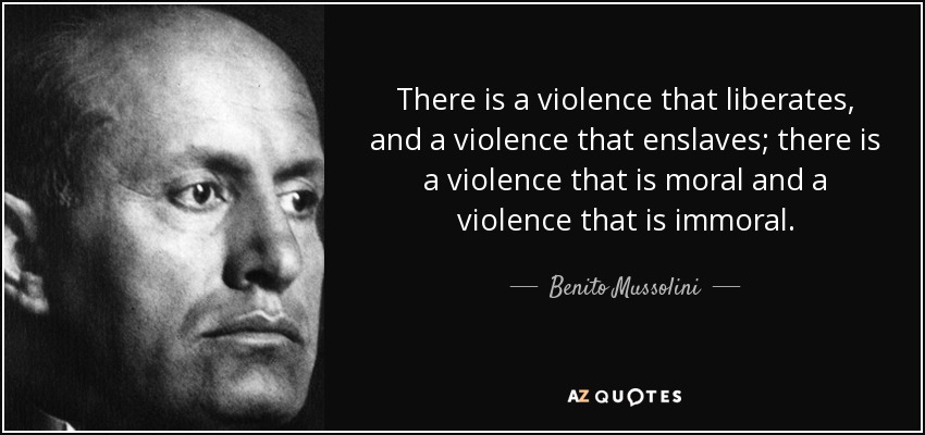 There is a violence that liberates, and a violence that enslaves; there is a violence that is moral and a violence that is immoral. - Benito Mussolini