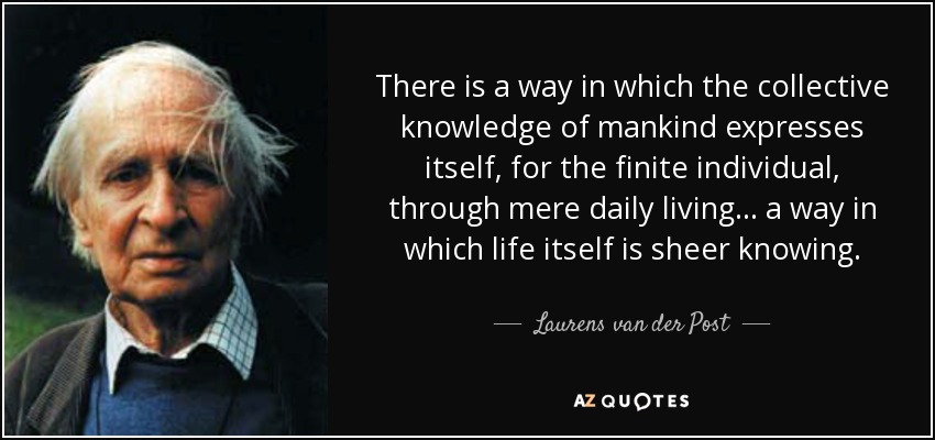 There is a way in which the collective knowledge of mankind expresses itself, for the finite individual, through mere daily living . . . a way in which life itself is sheer knowing. - Laurens van der Post