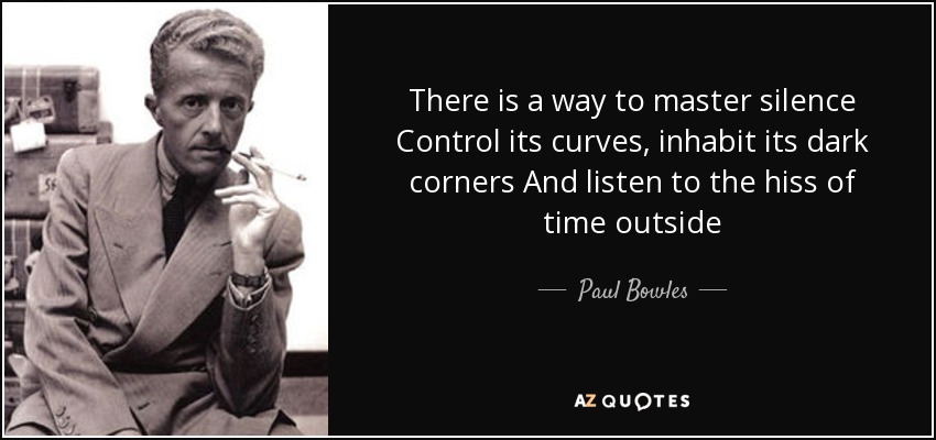 There is a way to master silence Control its curves, inhabit its dark corners And listen to the hiss of time outside - Paul Bowles