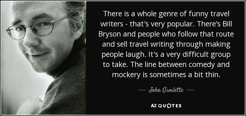 There is a whole genre of funny travel writers - that's very popular. There's Bill Bryson and people who follow that route and sell travel writing through making people laugh. It's a very difficult group to take. The line between comedy and mockery is sometimes a bit thin. - John Gimlette