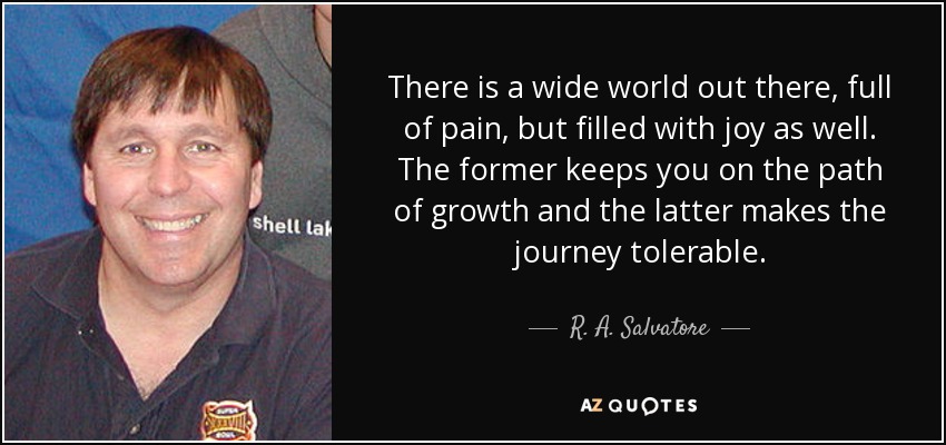 There is a wide world out there, full of pain, but filled with joy as well. The former keeps you on the path of growth and the latter makes the journey tolerable. - R. A. Salvatore