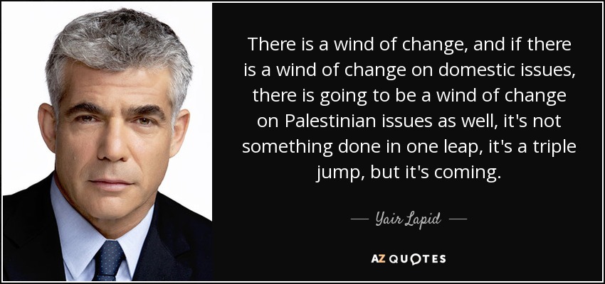 There is a wind of change, and if there is a wind of change on domestic issues, there is going to be a wind of change on Palestinian issues as well, it's not something done in one leap, it's a triple jump, but it's coming. - Yair Lapid