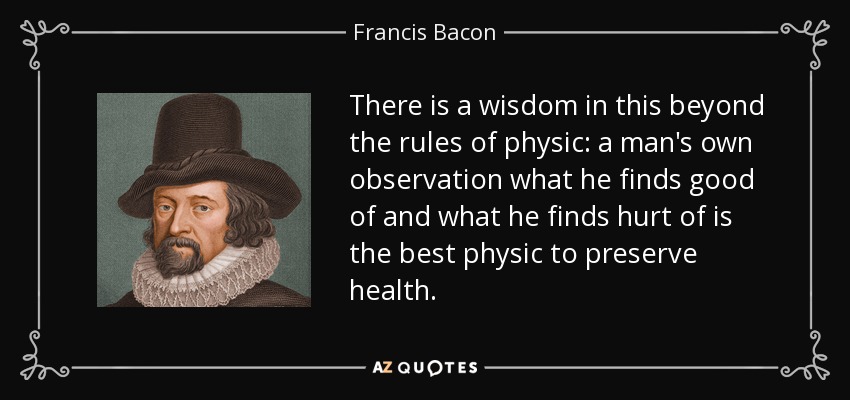 There is a wisdom in this beyond the rules of physic: a man's own observation what he finds good of and what he finds hurt of is the best physic to preserve health. - Francis Bacon