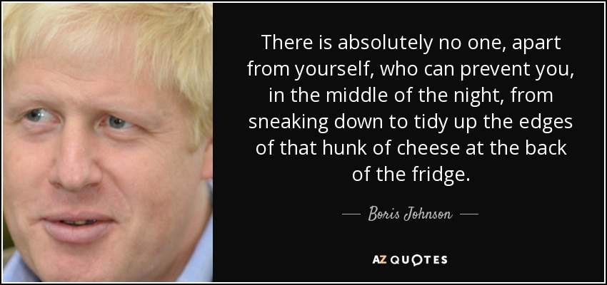 There is absolutely no one, apart from yourself, who can prevent you, in the middle of the night, from sneaking down to tidy up the edges of that hunk of cheese at the back of the fridge. - Boris Johnson