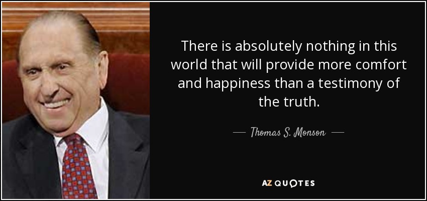 There is absolutely nothing in this world that will provide more comfort and happiness than a testimony of the truth. - Thomas S. Monson