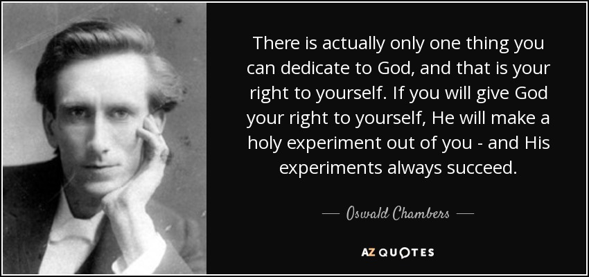 There is actually only one thing you can dedicate to God, and that is your right to yourself. If you will give God your right to yourself, He will make a holy experiment out of you - and His experiments always succeed. - Oswald Chambers