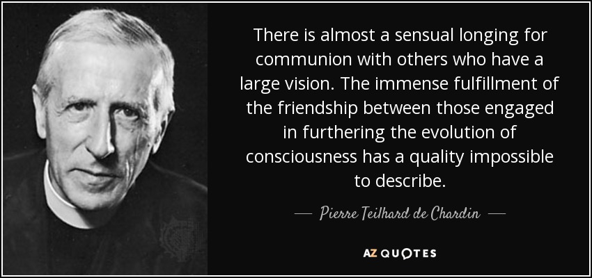 There is almost a sensual longing for communion with others who have a large vision. The immense fulfillment of the friendship between those engaged in furthering the evolution of consciousness has a quality impossible to describe. - Pierre Teilhard de Chardin