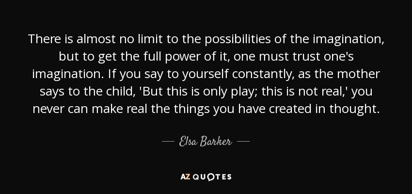 There is almost no limit to the possibilities of the imagination, but to get the full power of it, one must trust one's imagination. If you say to yourself constantly, as the mother says to the child, 'But this is only play; this is not real,' you never can make real the things you have created in thought. - Elsa Barker