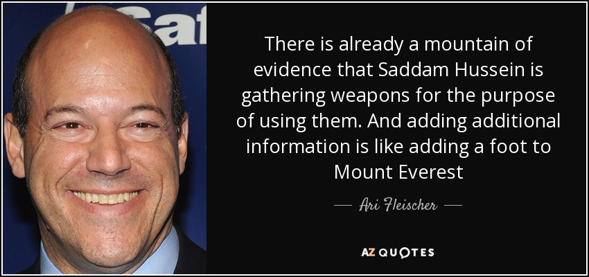 There is already a mountain of evidence that Saddam Hussein is gathering weapons for the purpose of using them. And adding additional information is like adding a foot to Mount Everest - Ari Fleischer